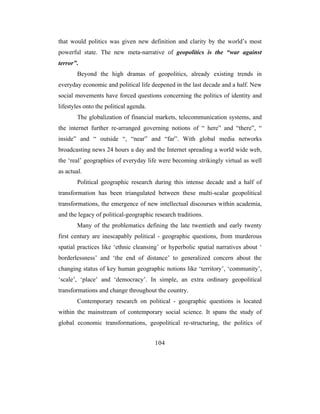 that would politics was given new definition and clarity by the world’s most
powerful state. The new meta-narrative of geopolitics is the “war against
terror”.
        Beyond the high dramas of geopolitics, already existing trends in
everyday economic and political life deepened in the last decade and a half. New
social movements have forced questions concerning the politics of identity and
lifestyles onto the political agenda.
        The globalization of financial markets, telecommunication systems, and
the internet further re-arranged governing notions of “ here” and “there”, “
inside” and “ outside “, “near” and “far”. With global media networks
broadcasting news 24 hours a day and the Internet spreading a world wide web,
the ‘real’ geographies of everyday life were becoming strikingly virtual as well
as actual.
        Political geographic research during this intense decade and a half of
transformation has been triangulated between these multi-scalar geopolitical
transformations, the emergence of new intellectual discourses within academia,
and the legacy of political-geographic research traditions.
        Many of the problematics defining the late twentieth and early twenty
first century are inescapably political - geographic questions, from murderous
spatial practices like ‘ethnic cleansing’ or hyperbolic spatial narratives about ‘
borderlessness’ and ‘the end of distance’ to generalized concern about the
changing status of key human geographic notions like ‘territory’, ‘community’,
‘scale’, ‘place’ and ‘democracy’. In simple, an extra ordinary geopolitical
transformations and change throughout the country.
        Contemporary research on political - geographic questions is located
within the mainstream of contemporary social science. It spans the study of
global economic transformations, geopolitical re-structuring, the politics of


                                        104
 
