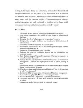 identity, technological change and territoriality, politics of the household and
interpersonal relations, and the politics of the environment. With its inherited
discourses on place and politics, technological transformations and geopolitical
space, nature and the contested politics of human-environment relations,
political geographers are well positioned to contribute to the larger social
science conversation about the human condition in the 21st century.

QUESTIONS:

   1. Outline the present status of infrastructural facilities in our country.
   2. Point out the constraints which inhibit the rapid growth of infrastructural
       facilities.
   3. Bring out the role of infrastructure in the growth of a county.
   4. Bring out the strengths, problems and remedies for different areas of
       infrastructure.
   5. List out the recent developments in Telecom sector.
   6. Evaluate the significance of S & T in economic growth suggest suitable
       measures to promote S & T.
   7. Explain the theory of Demographic Transition.
   8. Examine the trend of population growth and its implications on
       economic growth.
   9. State the importance of Human Development. What are the measures to
       assess human development?
   10. ‘Gender Related Development is important to achieve overall human
       development’, Comment and highlight the extent of gender equality in
       India.
   11. Evaluate the Human Development across the state in India. Give reasons
       for the variation among the states.
   12. What do you understand by International Relations? Why is IR important
       in today’s environment?
   13. Explain the different approaches of International Relations management.
   14. Evaluate the role played by MNCs in developing countries.
   15. What is Multinational Corporation? Explain its characteristics.
   16. Outline the major MNCs in India. Also, the rise of Indian Multinationals
       at global.
   17. Describe the need of foreign capital for economic growth.



                                      105
 