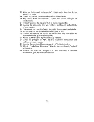 18. What are the forms of foreign capital? List the major investing foreign
    countries in India.
19. Explain the concept Financial and technical collaborations.
20. Why should have collaborations? Explain the various strategies of
    collaborations.
21. Critically examine the impact of FDI on Indian stock market.
22. Examine the relationship between FDI flows and liquidity and volatility
    of stock market.
23. Trace out the growing significance and major forms of takeover in India.
24. Outline the trade and pattern of industrialization in India.
25. Examine the concept of leaders in drafting the long term plans to
    promote industrial growth in our country.
26. What is TQM? Give its objectives and key elements.
27. Explain the principles of TQM. Describe its process improvement and
    problems solving sequence.
28. Examine the growth and future perspective of Indian industries.
29. What is ‘Geo Political Dimension’? Give its relevance in today’s global
    environment.
30. Describe the need and emergence of new dimension of business
    environment, ‘geo political transformation’.




                                  106
 