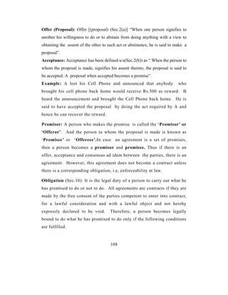 Offer (Proposal): Offer [(proposal) (Sec.2(a)] “When one person signifies to
another his willingness to do or to abstain from doing anything with a view to
obtaining the assent of the other to such act or abstinence, he is said to make a
proposal”.
Acceptance: Acceptance has been defined u/s(Sec.2(b)) as “ When the person to
whom the proposal is made, signifies his assent thereto, the proposal is said to
be accepted. A proposal when accepted becomes a promise”.
Example: A lost his Cell Phone and announced that anybody                   who
brought his cell phone back home would receive Rs.500 as reward. B
heard the announcement and brought the Cell Phone back home. He is
said to have accepted the proposal by doing the act required by A and
hence he can recover the reward.

Promisor: A person who makes the promise is called the ‘Promisor’ or
‘Offeror’. And the person to whom the proposal is made is known as
‘Promisee’ or ‘Offereee’.In case an agreement is a set of promises,
then a person becomes a promisor and promisee. Thus if there is an
offer, acceptance and consensus ad idem between the parties, there is an
agreement. However, this agreement does not become a contract unless
there is a corresponding obligation, i.e, enforceability at law.

Obligation (Sec.10): It is the legal duty of a person to carry out what he
has promised to do or not to do. All agreements are contracts if they are
made by the free consent of the parties competent to enter into contract,
for a lawful consideration and with a lawful object and not hereby
expressly declared to be void.        Therefore, a person becomes legally
bound to do what he has promised to do only if the following conditions
are fulfilled.


                                      108
 