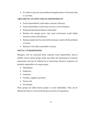 •   It is better to prevent social problems through business involvement than
       to cure them.
ARGUMENTS AGAINST SOCIAL RESPONBILITY

   •   Social responsibilities could reduce economic efficiency.
   •   Social responsibility would create excessive costs for business.
   •   Weakened international balance of payments
   •   Business has enough power, and social involvement would further
       increase its power and influence.
   •   Business people lack the social skills necessary to deal with the problems
       of society.
   •   Business is not really accountable to society.

SOCIAL STAKEHOLDERS

Managers, who are concerned about corporate social responsibility, need to
identify various interest groups which may affect the functioning of a business
organization and may be affected by its functioning. Business enterprises are
primarily responsible to six major groups:
   •   Shareholders
   •   Employees
   •   Customers
   •   Creditors, suppliers and others
   •   Society and
   •   Government.
These groups are called interest groups or social stakeholders. They can be
affected for better or worse by the business activities of corporations.




                                             11
 