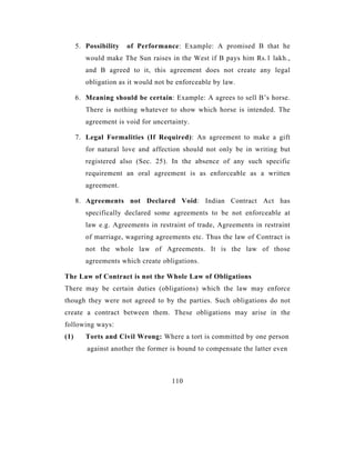 5. Possibility   of Performance: Example: A promised B that he
         would make The Sun raises in the West if B pays him Rs.1 lakh.,
         and B agreed to it, this agreement does not create any legal
         obligation as it would not be enforceable by law.

      6. Meaning should be certain: Example: A agrees to sell B’s horse.
         There is nothing whatever to show which horse is intended. The
         agreement is void for uncertainty.

      7. Legal Formalities (If Required): An agreement to make a gift
         for natural love and affection should not only be in writing but
         registered also (Sec. 25). In the absence of any such specific
         requirement an oral agreement is as enforceable as a written
         agreement.

      8. Agreements not Declared Void: Indian Contract Act has
         specifically declared some agreements to be not enforceable at
         law e.g. Agreements in restraint of trade, Agreements in restraint
         of marriage, wagering agreements etc. Thus the law of Contract is
         not the whole law of Agreements. It is the law of those
         agreements which create obligations.

The Law of Contract is not the Whole Law of Obligations
There may be certain duties (obligations) which the law may enforce
though they were not agreed to by the parties. Such obligations do not
create a contract between them. These obligations may arise in the
following ways:
(1)      Torts and Civil Wrong: Where a tort is committed by one person
         against another the former is bound to compensate the latter even



                                     110
 