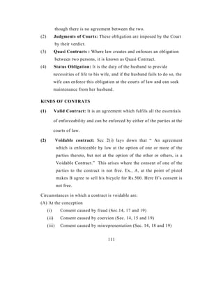 though there is no agreement between the two.
(2)          Judgments of Courts: These obligation are imposed by the Court
              by their verdict.
(3)          Quasi Contracts : Where law creates and enforces an obligation
              between two persons, it is known as Quasi Contract.
(4)          Status Obligation: It is the duty of the husband to provide
             necessities of life to his wife, and if the husband fails to do so, the
             wife can enforce this obligation at the courts of law and can seek
             maintenance from her husband.

KINDS OF CONTRATS

(1)          Valid Contract: It is an agreement which fulfils all the essentials

             of enforceability and can be enforced by either of the parties at the

             courts of law.

(2)           Voidable contract: Sec 2(i) lays down that “ An agreement
              which is enforceable by law at the option of one or more of the
              parties thereto, but not at the option of the other or others, is a
              Voidable Contract.” This arises where the consent of one of the
              parties to the contract is not free. Ex., A, at the point of pistol
              makes B agree to sell his bicycle for Rs.500. Here B’s consent is
              not free.

Circumstances in which a contract is voidable are:
(A) At the conception
      (i)        Consent caused by fraud (Sec.14, 17 and 19)
      (ii)       Consent caused by coercion (Sec. 14, 15 and 19)
      (iii)      Consent caused by misrepresentation (Sec. 14, 18 and 19)


                                           111
 