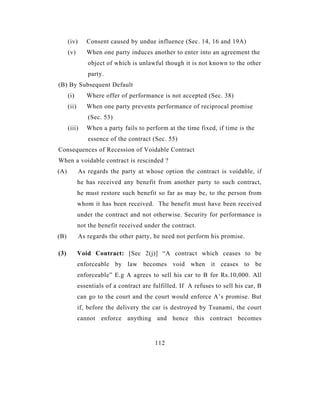 (iv)      Consent caused by undue influence (Sec. 14, 16 and 19A)
      (v)       When one party induces another to enter into an agreement the
                 object of which is unlawful though it is not known to the other
                 party.
(B) By Subsequent Default
      (i)       Where offer of performance is not accepted (Sec. 38)
      (ii)      When one party prevents performance of reciprocal promise
                 (Sec. 53)
      (iii)     When a party fails to perform at the time fixed, if time is the
                 essence of the contract (Sec. 55)
Consequences of Recession of Voidable Contract
When a voidable contract is rescinded ?
(A)          As regards the party at whose option the contract is voidable, if
             he has received any benefit from another party to such contract,
             he must restore such benefit so far as may be, to the person from
             whom it has been received. The benefit must have been received
             under the contract and not otherwise. Security for performance is
             not the benefit received under the contract.
(B)          As regards the other party, he need not perform his promise.

(3)          Void Contract: [Sec 2(j)] “A contract which ceases to be
             enforceable by law becomes void when it ceases to be
             enforceable” E.g A agrees to sell his car to B for Rs.10,000. All
             essentials of a contract are fulfilled. If A refuses to sell his car, B
             can go to the court and the court would enforce A’s promise. But
             if, before the delivery the car is destroyed by Tsunami, the court
             cannot enforce anything and hence this contract becomes


                                          112
 