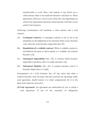 unenforceable i.e void. Thus, void contract is one which was a
         valid contract when it was made but becomes void later on. Those
         agreements which are void ab initio (from the very beginning) are
         called Void Agreements and those which become void later on are
         called Void Contracts.

Following circumstances will transform a valid contract into a void
contract.

(A)      Contingent contract: A contingent contract to do or not to do
         something on the happening of an uncertain future event, becomes
         void, when the event becomes impossible (Sec 32).

(B)      Repudiation of a voidable contract: When a voidable contract is
         rescinded by the party at whose option it is voidable, the contract
         becomes void.

(C)      Subsequent impossibility (Sec. 56): A contract which becomes
         impossible to perform, after it is made, becomes void.

(D)      Subsequent illegality (Sec. 56): A contract becomes void if it
         becomes illegal after it is made.

Consequences of a Void Contract: Sec. 65 lays down that when a
contract becomes void, the party who has received any advantage under
such agreement, should restore it or make compensation for it to the
party from whom he received it.

(4) Void Agreement: An agreement not enforceable by law is called a
      void   agreement.   If   any   of      the   essentials   of   obligations




                                      113
 
