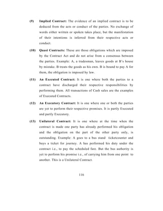 (9)    Implied Contract: The evidence of an implied contract is to be
       deduced from the acts or conduct of the parties. No exchange of
       words either written or spoken takes place, but the manifestation
       of their intentions is inferred from their respective acts or
       conduct.

(10)   Quasi Contracts: These are those obligations which are imposed
       by the Contract Act and do not arise from a consensus between
       the parties. Example: A, a tradesman, leaves goods at B’s house
       by mistake. B treats the goods as his own. B is bound to pay A for
       them, the obligation is imposed by law.

(11)   An Executed Contract: It is one where both the parties to a
       contract have discharged their respective responsibilities by
       performing them. All transactions of Cash sales are the examples
       of Executed Contracts.

(12)   An Executory Contract: It is one where one or both the parties
       are yet to perform their respective promises. It is partly Executed
       and partly Executory.

(13)   Unilateral Contract: It is one where at the time when the
       contract is made one party has already performed his obligation
       and the obligation on the part of the other party only, is
       outstanding. Example: A goes to a bus stand ticketcounter and
       buys a ticket for journey. A has performed his duty under the
       contract i.e., to pay the scheduled fare. But the bus authority is
       yet to perform his promise i.e., of carrying him from one point to
       another. This is a Unilateral Contract.



                                   116
 