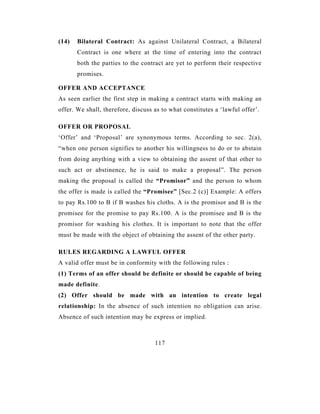 (14)   Bilateral Contract: As against Unilateral Contract, a Bilateral
       Contract is one where at the time of entering into the contract
       both the parties to the contract are yet to perform their respective
       promises.

OFFER AND ACCEPTANCE
As seen earlier the first step in making a contract starts with making an
offer. We shall, therefore, discuss as to what constitutes a ‘lawful offer’.

OFFER OR PROPOSAL
‘Offer’ and ‘Proposal’ are synonymous terms. According to sec. 2(a),
“when one person signifies to another his willingness to do or to abstain
from doing anything with a view to obtaining the assent of that other to
such act or abstinence, he is said to make a proposal”. The person
making the proposal is called the “Promisor” and the person to whom
the offer is made is called the “Promisee” [Sec.2 (c)] Example: A offers
to pay Rs.100 to B if B washes his cloths. A is the promisor and B is the
promisee for the promise to pay Rs.100. A is the promisee and B is the
promisor for washing his clothes. It is important to note that the offer
must be made with the object of obtaining the assent of the other party.

RULES REGARDING A LAWFUL OFFER
A valid offer must be in conformity with the following rules :
(1) Terms of an offer should be definite or should be capable of being
made definite.
(2) Offer should be made with an intention to create legal
relationship: In the absence of such intention no obligation can arise.
Absence of such intention may be express or implied.



                                    117
 