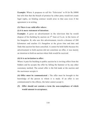Example: Where A proposes to sell his ‘Television’ to B for Rs.10000
but tells him that the breach of promise by either party would not create
legal rights, no binding contract would arise in that case even if the
agreement is in writing.

(3) There is no valid offer where:
(i) it is mere statement of intention:
Example: A gives an advertisement in the television that he would
dispose of his building by auction on 5 th June at 8 a.m. in the lawns of
his bungalow. B, who saw this advertisement, travels a distance of 200
kilometers and reaches A’s bungalow at the given time and date and
finds that auction has been cancelled. A cannot be held liable because his
advertisement to hold auction did not constitute an offer, it was merely
an intention to hold an auction where bids would be received.

(ii) It is an invitation to offer:
Where A puts his building to public auction he is inviting offers from the
bidders and he accepts the offer by falling the hammer or by any other
customary method. The actual offer is the bid made at the auction and
the auctioneer accepts it.

(4) Offer must be communicated : The offer must be brought to the
knowledge of the person to whom it is made. If an offer is not
communicated to the offeree, the latter cannot accept it.

(5)   Offer should not contain a term the non-compliance of which
      would amount to acceptance.




                                     118
 