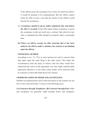 if the offeree posts the acceptance but it does not reach the offerer,
     it would be deemed to be communicated. But the offerer cannot
     frame his offer in such a way that the silence of the offeree would
     become his acceptance.

 (5) Acceptance should be given within stipulated time and before
     the offer is revoked: If the offer lapses before acceptance is given
     the acceptance would not result into a contract. But where no time
     limit is stipulated the offer should be accepted within a reasonable
     time.

 (6) Where an offeree accepts an offer knowing that it has been
     made by the offeror under a mistake, the contract is not binding
     upon the offeror.

 CONSENSUS AD IDEM
 According to sec. 13, “Two or more persons are said to consent when
 they agree upon the same thing in the same sense”. But where the
 circumstances lead one party to believe that the other would have
 understood the terms of the agreement, law may imply unenforceable
 agreement. Because it is not what a party thinks in his mind but what
 he expresses or does that binds him to the contract.

COMMUNICATION OF OFFER AND ACCEPTANCE
Problem of communication arises when the parties to the contract are not
face to face with each other. It arises in the following cases:

(A) Contracts through Telephones: (B) Contracts through Post: Offer
and acceptance are generally made through letters and telegrams.


                                    122
 