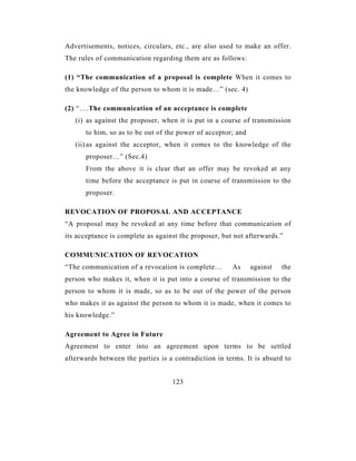 Advertisements, notices, circulars, etc., are also used to make an offer.
The rules of communication regarding them are as follows:

(1) “The communication of a proposal is complete When it comes to
the knowledge of the person to whom it is made…” (sec. 4)

(2) “….The communication of an acceptance is complete
   (i) as against the proposer, when it is put in a course of transmission
      to him, so as to be out of the power of acceptor; and
   (ii) as against the acceptor, when it comes to the knowledge of the
      proposer…” (Sec.4)
      From the above it is clear that an offer may be revoked at any
      time before the acceptance is put in course of transmission to the
      proposer.

REVOCATION OF PROPOSAL AND ACCEPTANCE
“A proposal may be revoked at any time before that communication of
its acceptance is complete as against the proposer, but not afterwards.”

COMMUNICATION OF REVOCATION
“The communication of a revocation is complete…        As     against   the
person who makes it, when it is put into a course of transmission to the
person to whom it is made, so as to be out of the power of the person
who makes it as against the person to whom it is made, when it comes to
his knowledge.”

Agreement to Agree in Future
Agreement to enter into an agreement upon terms to be settled
afterwards between the parties is a contradiction in terms. It is absurd to


                                   123
 
