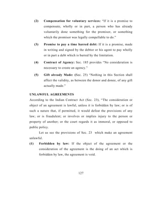 (2)      Compensation for voluntary services: “If it is a promise to
               compensate, wholly or in part, a person who has already
               voluntarily done something for the promisor, or something
               which the promisor was legally compellable to do.”

      (3)      Promise to pay a time barred debt: If it is a promise, made
               in writing and signed by the debtor or his agent to pay wholly
               or in part a debt which is barred by the limitation.

      (4)      Contract of Agency: Sec. 185 provides “No consideration is
               necessary to create an agency.”

      (5)      Gift already Made: (Sec. 25) “Nothing in this Section shall
               affect the validity, as between the donor and donee, of any gift
               actually made.”

UNLAWFUL AGREEMENTS
According to the Indian Contract Act (Sec. 23), “The consideration or
object of an agreement is lawful, unless it is forbidden by law; or is of
such a nature that, if permitted, it would defeat the provisions of any
law; or is fraudulent; or involves or implies injury to the person or
property of another; or the court regards it as immoral, or opposed to
public policy.
            Let us see the provisions of Sec. 23 which make an agreement
unlawful.
(1)         Forbidden by law: If the object of the agreement or the
            consideration of the agreement is the doing of an act which is
            forbidden by law, the agreement is void.




                                        127
 