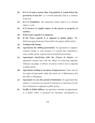 (2)   If it is of such a nature that, if permitted, it would defeat the
      provisions of any law: i.e. it would indirectly lead to a violation
      of the law.
(3)   If it is fraudulent: Any agreement whose object is to defraud
      others is void.
(4)   If it involves or implies injury to the person or property of
      another:
(5)   If the Court regards it as immoral.
(6)   If the Court regards it as opposed to public policy: The
      following agreements have been held to be against public policy:
(a)   Trading with Enemy:
(b)   Agreements for stifling prosecution: An agreement to suppress
      criminal charge is void because if a person has committed a
      crime, public policy requires that he should be prosecuted.
(c)   Agreements interfering with the Course of Justice: An
      agreement entered into with the object of exercising improper
      influence on judges or officers of justice is bad in law as opposed
      to public policy.
(d)   Agreements tending to an abuse of legal process: There may be
      two types of agreements under this head, one is Maintenance and
      the other is Champerty.
(e)   Agreement to vary the period of limitation: An agreement that
      reduces or increases the period of limitation as laid down by the
      law of limitation is opposed to public policy.
(f)   Traffic in Public Offices: An agreement whereby an appointment
      to a public office is procured for monetary consideration is



                                  128
 
