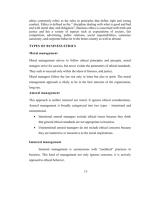 ethics commonly refers to the rules or principles that define right and wrong
conduct. Ethics is defined as the “ discipline dealing with what is good and bad
and with moral duty and obligation”. Business ethics is concerned with truth and
justice and has a variety of aspects such as expectations of society, fair
competition, advertising, public relations, social responsibilities, consumer
autonomy, and corporate behavior in the home country as well as abroad.

TYPES OF BUSINESS ETHICS

Moral management

Moral management strives to follow ethical principles and precepts, moral
mangers strive for success, but never violate the parameters of ethical standards.
They seek to succeed only within the ideas of fairness, and justice.
Moral managers follow the law not only in letter but also in spirit. The moral
management approach is likely to be in the best interests of the organization,
long run.
Amoral management

This approach is neither immoral nor moral. It ignores ethical considerations.
Amoral management is broadly categorized into two types – intentional and
unintentional.
   •   Intentional amoral managers exclude ethical issues because they think
       that general ethical standards are not appropriate to business.
   •   Unintentional amoral managers do not include ethical concerns because
       they are inattentive or insensitive to the moral implications.

Immoral management

       Immoral management is synonymous with “unethical” practices in
business. This kind of management not only ignores concerns, it is actively
opposed to ethical behavior.


                                            13
 