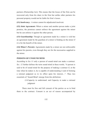 partners (Partnership Act). This means that the losses of the firm can be
recovered only from his share in the firm but unlike other partners his
personal property would not be liable for firm’s losses.

(11) Insolvency: A minor cannot be adjudicated insolvent.

(12) Joint Agreement: Where a minor and another person make a joint
promise, the promisee cannot enforce the agreement against the minor
but he can enforce it against the other person.

(13) Guardianship: Though an agreement made by a minor is void but
an agreement made by the guardian of a minor is binding on the minor if
it is for the benefit of the minor.

(14) Minor’s Parents: Agreements made by a minor are not enforceable
against his parents, even through they are for the necessaries supplied to
the minor.

PERSONS OF UNSOUND MIND
According to Sec.11 only a person of sound mind can make a contract.
Sec. 12 further defines the term sound mind in these words, “A person is
said to be of sound mind for the purpose of making a contract if, at the
time when he makes it, he is capable of understanding it and of forming
a rational judgment as to its effect upon his interest…”. Thus two
essentials of ‘Sound Mind’ emerge from this definition:
             (1) Capacity to understand: and Capacity to make a rational
                judgment

       There must be free and full consent of the parties so as to bind
them to the contract. Consent is an act of reason accompanied by



                                      132
 