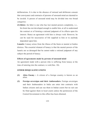 deliberations. It is due to the absence of rational and deliberate consent
that conveyance and contracts of persons of unsound mind are deemed to
be invalid. A person of unsound mind may be divided into two broad
categories:
(1) Idiots: An Idiot is one who has lost mental powers completely, i.e.,
      his brain has not developed enough to enable him, at all to understand
      the contract or of forming a rational judgment of its effects upon his
      interest. Hence an agreement with him is always void. However, he
      can be sued for necessaries of life supplied to him or to anybody
      dependent upon him.
Lunatic: Lunacy arises from the illness of the brain or mental or bodies
distress. The essential element of lunacy is that the mental powers of the
lunatic are so deranged that he cannot make a rational judgment of any
subject the period of lunacy.

Effects of agreements made by persons of unsound mind
An agreement made with a person who is suffering from lunacy at the
time of entering into the contract, is void (Sec. 10).

OTHER DISQUALIFICATIONS

(1)      Alien Enemy : A citizen of a foreign country is known as an
         alien.

(2)      Foreign sovereigns and their Ambassadors. Foreign sovereigns
         and their Ambassadors in India can enter into contracts with
         Indian citizens and can sue them in Indian courts but no suit can
         be filed against them in local courts unless the permission of the
         Central Government to this effect has been obtained.


                                     133
 