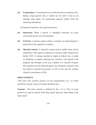 (3)      Corporation: A corporation is an artificial person created by law.
         Being a legal person only, it cannot act by itself. It has to act
         through some agent. Its contractual capacity suffers from the
         following limitations:

      (a) Natural Limitation: (b) Legal Limitation:

(4)      Insolvents: When a person is adjudged insolvent, he loses
         contractual powers over his property.

(5)      Convicts: A person against whom a sentence of imprisonment is
         passed loses the capacity to contract.

(6)      Married women: A married woman used to suffer from certain
         disabilities with regard to making of contracts under English Law
         before 1935. A woman, married or single, in Indian Law, is under
         no disability as regard, entering into contracts with regard to the
         property that belongs to her (e.g. stridhan of a married women).
         Her contracts can be enforced against her husband’s property if he
         has failed to provide necessaries of life to her and the contract
         relates to necessaries of life.

FREE CONSENT
“The term free consent consists of two requirements viz.: (i) There
should be consent: and (ii) Consent should be free.

Consent:      The term consent is defined by Sec. 13 as “Two or more
persons are said to consent when they agree upon the same thing in the
same sense”



                                       134
 