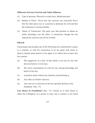 Difference between Coercion and Undue Influence

(1)   Type of pressure: Physical or crude force; Mental pressure.

(2)   Burden of Proof : Prove how the coercion was exercised; Prove
      that the other party was in a position to dominate his will and that
      the transaction is unconscionable.

(3)   Nature of Transaction: The party uses that position to obtain an
      unfair advantage over the other; A transaction, though fair but
      induced by coercion can still be avoided.

FRAUD

Fraud means and includes any of the following acts committed by a party
to a contract, or with his connivance or by his agent with intent to
deceive another party thereto or his agent or to induce him to enter into
the contract:

(a)     The suggestion, as a fact, of that which is not true by one who
        does not believe it to be true;

(b)     The active concealment of a fact by one, having knowledge and
        belief of the fact;

(c)     A promise made without any intention of performing it;

(d)     Any other act fitted to deceive;

(e)     Any such act or omission as the law specially declares to be
        fraudulent (Sec. 17)

Can silence be Fraudulent? (Sec. 17) “silence as to facts likely to
affect the willingness of a person to enter into a contract is not fraud



                                    137
 