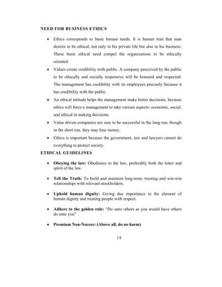 NEED FOR BUSINESS ETHICS

  •   Ethics corresponds to basic human needs. It is human trait that man
      desires to be ethical, not only in his private life but also in his business.
      These basic ethical need compel the organizations to be ethically
      oriented.
  •   Values create credibility with public. A company perceived by the public
      to be ethically and socially responsive will be honored and respected.
      The management has credibility with its employees precisely because it
      has credibility with the public.
  •   An ethical attitude helps the management make better decisions, because
      ethics will force a management to take various aspects- economic, social,
      and ethical in making decisions.
  •   Value driven companies are sure to be successful in the long run, though
      in the short run, they may lose money.
  •   Ethics is important because the government, law and lawyers cannot do
      everything to protect society.
ETHICAL GUIDELINES

  •   Obeying the law: Obedience to the law, preferably both the letter and
      spirit of the law.

  •   Tell the Truth: To build and maintain long-term, trusting and win-win
      relationships with relevant stockholders.

  •   Uphold human dignity: Giving due importance to the element of
      human dignity and treating people with respect.

  •   Adhere to the golden rule: “Do unto others as you would have others
      do unto you”

  •   Premium Non-Nocere: (Above all, do no harm)


                                           14
 