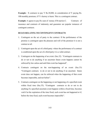 Example: X contracts to pay Y Rs.30,000, in consideration of Y paying Rs.
100 monthly premium, if Y’s factory is burnt. This is a contingent contract.

Example: A agrees to pay B a sum of money if B marries C.                 Contracts of
insurance and contracts of indemnity and guarantee are popular instances of
contingent contracts.

RULES RELATING TO CONTINGENT CONTRACTS

1. Contingent on the act of party to the contract: If the performance of the
   promise is contingent upon the pleasure and will of the promisor it is not a
   contract at all.

2. Contingent upon the act of a third party: where the performance of a contract
   is conditional upon the act of a third party it is a valid contract.

3. Contingent on the happening of an event: (Sec.32) “Contingent contracts to
   do or not to do anything if an uncertain future event happens cannot be
   enforced by law unless and until that event has happened”.

4. Contracts contingent on the non-happening of an event: (Sec.33)
   “Contingent contracts to do or not to do anything if an uncertain future
   event does not happen, can be enforced when the happening of that event
   becomes impossible, and not before”.

5. Contracts contingent on the happening or not happening of a specified event
   within fixed time (Sec.35). “Contingent          contracts to do or not to do
   anything if a specified uncertain event happens within a fixed time, becomes
   void if at the expiration of the time fixed, such event has not happened or if,
   before the time fixed, such event becomes impossible”.




                                        143
 