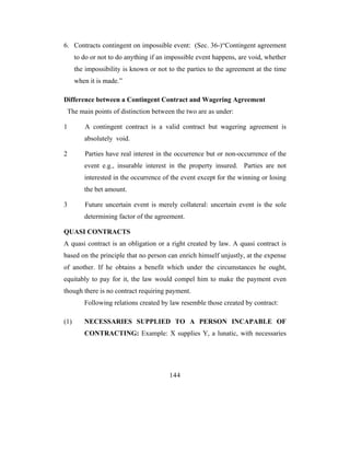 6. Contracts contingent on impossible event: (Sec. 36-)“Contingent agreement
      to do or not to do anything if an impossible event happens, are void, whether
      the impossibility is known or not to the parties to the agreement at the time
      when it is made.”

Difference between a Contingent Contract and Wagering Agreement
 The main points of distinction between the two are as under:

1        A contingent contract is a valid contract but wagering agreement is
         absolutely void.

2        Parties have real interest in the occurrence but or non-occurrence of the
         event e.g., insurable interest in the property insured. Parties are not
         interested in the occurrence of the event except for the winning or losing
         the bet amount.

3        Future uncertain event is merely collateral: uncertain event is the sole
         determining factor of the agreement.

QUASI CONTRACTS
A quasi contract is an obligation or a right created by law. A quasi contract is
based on the principle that no person can enrich himself unjustly, at the expense
of another. If he obtains a benefit which under the circumstances he ought,
equitably to pay for it, the law would compel him to make the payment even
though there is no contract requiring payment.
         Following relations created by law resemble those created by contract:

(1)      NECESSARIES SUPPLIED TO A PERSON INCAPABLE OF
         CONTRACTING: Example: X supplies Y, a lunatic, with necessaries




                                        144
 