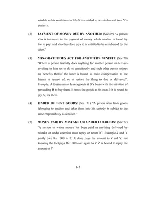 suitable to his conditions in life. X is entitled to be reimbursed from Y’s
      property.

(2)   PAYMENT OF MONEY DUE BY ANOTHER: (Sec.69) “A person
      who is interested in the payment of money which another is bound by
      law to pay, and who therefore pays it, is entitled to be reimbursed by the
      other.”

(3)   NON-GRATUITOUS ACT FOR ANOTHER’S BENEFIT: (Sec.70)
      “Where a person lawfully does anything for another person or delivers
      anything to him not to do so gratuitously and such other person enjoys
      the benefits thereof the latter is bound to make compensation to the
      former in respect of, or to restore the thing so due or delivered”.
      Example: A Businessman leaves goods at B’s house with the intention of
      persuading B to buy them. B treats the goods as his own. He is bound to
      pay A, for them.

(4)   FINDER OF LOST GOODS: (Sec. 71) “A person who finds goods
      belonging to another and takes them into his custody is subject to the
      same responsibility as a bailee.”

(5)   MONEY PAID BY MISTAKE OR UNDER COERCION: (Sec.72)
      “A person to whom money has been paid or anything delivered by
      mistake or under coercion must repay or return it”. Example:X and Y
      jointly owe Rs. 1000 to Z. X alone pays the amount to Z and Y, not
      knowing the fact pays Rs.1000 over again to Z. Z is bound to repay the
      amount to Y




                                     145
 