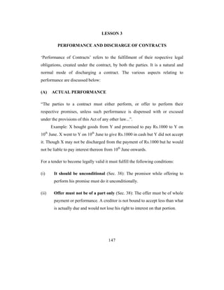 LESSON 3

          PERFORMANCE AND DISCHARGE OF CONTRACTS

‘Performance of Contracts’ refers to the fulfillment of their respective legal
obligations, created under the contract, by both the parties. It is a natural and
normal mode of discharging a contract. The various aspects relating to
performance are discussed below:

(A)    ACTUAL PERFORMANCE

“The parties to a contract must either perform, or offer to perform their
respective promises, unless such performance is dispensed with or excused
under the provisions of this Act of any other law...”.
       Example: X bought goods from Y and promised to pay Rs.1000 to Y on
10th June. X went to Y on 10th June to give Rs.1000 in cash but Y did not accept
it. Though X may not be discharged from the payment of Rs.1000 but he would
not be liable to pay interest thereon from 10th June onwards.

For a tender to become legally valid it must fulfill the following conditions:

(i)     It should be unconditional (Sec. 38): The promisor while offering to
        perform his promise must do it unconditionally.

(ii)    Offer must not be of a part only (Sec. 38): The offer must be of whole
        payment or performance. A creditor is not bound to accept less than what
        is actually due and would not lose his right to interest on that portion.




                                        147
 