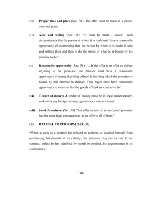 (iii)   Proper time and place (Sec. 38): The offer must be made at a proper
        time and place.

(iv)    Able and willing (Sec. 38): “It must be made… under                   such
        circumstances that the person to whom it is made may have a reasonable
        opportunity of ascertaining that the person by whom it is made is able
        and willing there and then to do the whole of what he is bound by his
        promise to do.”

(v)     Reasonable opportunity (Sec. 38): “…If the offer is an offer to deliver
        anything to the promisee, the prmisee must have a reasonable
        opportunity of seeing that thing offered is the thing which the promisor is
        bound by this promise to deliver. Thus buyer must have reasonable
        opportunity to ascertain that the goods offered are contracted for.

(vi)    Tender of money: A tender of money must be in legal tender money,
        and not in any foreign currency, promissory note or cheque’

(vii)   Joint Promisees: (Sec. 38) “An offer to one of several joint promises
        has the same legal consequences as an offer to all of them.”

(B)     REFUSAL TO PERFORM (SEC.39)

“When a party to a contract has refused to perform, or disabled himself from
performing, his promise in its entirely, the promisee may put an end to the
contract, unless he has signified, by words or conduct, his acquiescence in its
continuance.”




                                       148
 