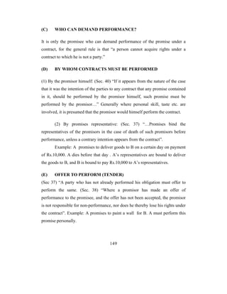 (C)    WHO CAN DEMAND PERFORMANCE?

It is only the promisee who can demand performance of the promise under a
contract, for the general rule is that “a person cannot acquire rights under a
contract to which he is not a party.”

(D)    BY WHOM CONTRACTS MUST BE PERFORMED

(1) By the promisor himself: (Sec. 40) “If it appears from the nature of the case
that it was the intention of the parties to any contract that any promise contained
in it, should be performed by the promisor himself, such promise must be
performed by the promisor…” Generally where personal skill, taste etc. are
involved, it is presumed that the promisor would himself perform the contract.

       (2) By promises representative: (Sec. 37) “…Promises bind the
representatives of the promisors in the case of death of such promisors before
performance, unless a contrary intention appears from the contract”.
       Example: A promises to deliver goods to B on a certain day on payment
of Rs.10,000. A dies before that day . A’s representatives are bound to deliver
the goods to B, and B is bound to pay Rs.10,000 to A’s representatives.

(E)    OFFER TO PERFORM (TENDER)
(Sec 37) “A party who has not already performed his obligation must offer to
perform the same. (Sec. 38) “Where a promisor has made an offer of
performance to the promisee, and the offer has not been accepted, the promisor
is not responsible for non-performance, nor does he thereby lose his rights under
the contract”. Example: A promises to paint a wall for B. A must perform this
promise personally.




                                        149
 