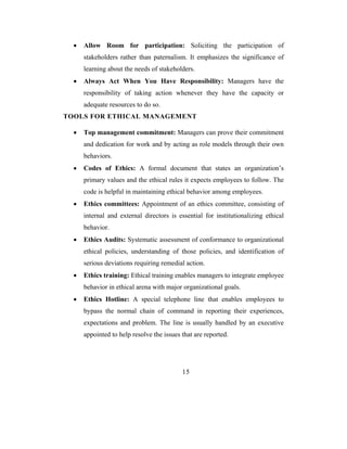 •   Allow Room for participation: Soliciting the participation of
      stakeholders rather than paternalism. It emphasizes the significance of
      learning about the needs of stakeholders.
  •   Always Act When You Have Responsibility: Managers have the
      responsibility of taking action whenever they have the capacity or
      adequate resources to do so.
TOOLS FOR ETHICAL MANAGEMENT

  •   Top management commitment: Managers can prove their commitment
      and dedication for work and by acting as role models through their own
      behaviors.
  •   Codes of Ethics: A formal document that states an organization’s
      primary values and the ethical rules it expects employees to follow. The
      code is helpful in maintaining ethical behavior among employees.
  •   Ethics committees: Appointment of an ethics committee, consisting of
      internal and external directors is essential for institutionalizing ethical
      behavior.
  •   Ethics Audits: Systematic assessment of conformance to organizational
      ethical policies, understanding of those policies, and identification of
      serious deviations requiring remedial action.
  •   Ethics training: Ethical training enables managers to integrate employee
      behavior in ethical arena with major organizational goals.
  •   Ethics Hotline: A special telephone line that enables employees to
      bypass the normal chain of command in reporting their experiences,
      expectations and problem. The line is usually handled by an executive
      appointed to help resolve the issues that are reported.




                                           15
 