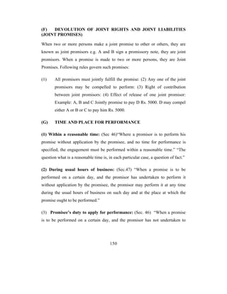 (F)  DEVOLUTION OF JOINT RIGHTS AND JOINT LIABILITIES
(JOINT PROMISES)

When two or more persons make a joint promise to other or others, they are
known as joint promisors e.g. A and B sign a promissory note, they are joint
promisors. When a promise is made to two or more persons, they are Joint
Promises. Following rules govern such promises:

(1)    All promisors must jointly fulfill the promise: (2) Any one of the joint
       promisors may be compelled to perform: (3) Right of contribution
       between joint promisors: (4) Effect of release of one joint promisor:
       Example: A, B and C Jointly promise to pay D Rs. 5000. D may compel
       either A or B or C to pay him Rs. 5000.

(G)    TIME AND PLACE FOR PERFORMANCE

(1) Within a reasonable time: (Sec 46)“Where a promisor is to perform his
promise without application by the promisee, and no time for performance is
specified, the engagement must be performed within a reasonable time.” “The
question what is a reasonable time is, in each particular case, a question of fact.”

(2) During usual hours of business: (Sec.47) “When a promise is to be
performed on a certain day, and the promisor has undertaken to perform it
without application by the promisee, the promisor may perform it at any time
during the usual hours of business on such day and at the place at which the
promise ought to be performed.”

(3) Promisee’s duty to apply for performance: (Sec. 46) “When a promise
is to be performed on a certain day, and the promisor has not undertaken to




                                        150
 