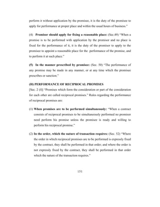 perform it without application by the promisee, it is the duty of the promisee to
apply for performance at proper place and within the usual hours of business.”

(4) Promisor should apply for fixing a reasonable place: (Sec.49) “When a
promise is to be performed with application by the promisor and no place is
fixed for the performance of it, it is the duty of the promisor to apply to the
promisee to appoint a reasonable place for the performance of the promise, and
to perform it at such place.”

(5) In the manner prescribed by promisee: (Sec. 50) “The performance of
any promise may be made in any manner, or at any time which the promisee
prescribes or sanction.”

(H) PERFORMANCE OF RECIPROCAL PROMISES
[Sec. 2 (f)] “Promises which form the consideration or part of the consideration
for each other are called reciprocal promises.” Rules regarding the performance
of reciprocal promises are:

(1) When promises are to be performed simultaneously: “When a contract
   consists of reciprocal promises to be simultaneously performed no promisor
   need perform his promise unless the promisee is ready and willing to
   perform his reciprocal promise.”

(2) In the order, which the nature of transaction requires: (Sec. 52) “Where
   the order in which reciprocal promises are to be performed is expressly fixed
   by the contract, they shall be performed in that order; and where the order is
   not expressly fixed by the contract, they shall be performed in that order
   which the nature of the transaction requires.”




                                      151
 