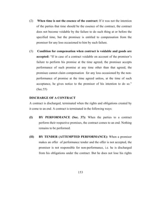 (2)    When time is not the essence of the contract: If it was not the intention
       of the parties that time should be the essence of the contract, the contract
       does not become voidable by the failure to do such thing at or before the
       specified time, but the promisee is entitled to compensation from the
       promisor for any loss occasioned to him by such failure.

(3)    Condition for compensation when contract is voidable and goods are
       accepted: “If in case of a contract voidable on account of the promisor’s
       failure to perform his promise at the time agreed, the promisee accepts
       performance of such promise at any time other than that agreed, the
       promisee cannot claim compensation for any loss occasioned by the non-
       performance of promise at the time agreed unless, at the time of such
       acceptance, he gives notice to the promisor of his intention to do so.”
       (Sec.55)

DISCHARGE OF A CONTRACT
A contract is discharged, terminated when the rights and obligations created by
it come to an end. A contract is terminated in the following ways:

(I)     BY PERFORMANCE (Sec. 37): When the parties to a contract
        perform their respective promises, the contract comes to an end. Nothing
        remains to be performed.

(II)    BY TENDER (ATTEMPTED PERFORMANCE): When a promisor
        makes an offer of performance tender and the offer is not accepted, the
        promisor is not responsible for non-performance, i.e. he is discharged
        from his obligations under the contract. But he does not lose his rights




                                        153
 
