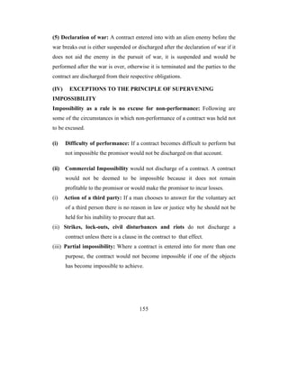 (5) Declaration of war: A contract entered into with an alien enemy before the
war breaks out is either suspended or discharged after the declaration of war if it
does not aid the enemy in the pursuit of war, it is suspended and would be
performed after the war is over, otherwise it is terminated and the parties to the
contract are discharged from their respective obligations.

(IV)     EXCEPTIONS TO THE PRINCIPLE OF SUPERVENING
IMPOSSIBILITY
Impossibility as a rule is no excuse for non-performance: Following are
some of the circumstances in which non-performance of a contract was held not
to be excused.

(i)    Difficulty of performance: If a contract becomes difficult to perform but
       not impossible the promisor would not be discharged on that account.

(ii)   Commercial Impossibility would not discharge of a contract. A contract
       would not be deemed to be impossible because it does not remain
       profitable to the promisor or would make the promisor to incur losses.
(i)    Action of a third party: If a man chooses to answer for the voluntary act
       of a third person there is no reason in law or justice why he should not be
       held for his inability to procure that act.
(ii) Strikes, lock-outs, civil disturbances and riots do not discharge a
       contract unless there is a clause in the contract to that effect.
(iii) Partial impossibility: Where a contract is entered into for more than one
       purpose, the contract would not become impossible if one of the objects
       has become impossible to achieve.




                                          155
 