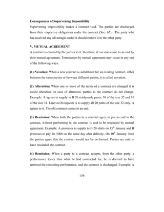 Consequences of Supervening Impossibility
Supervening impossibility makes a contract void. The parties are discharged
from their respective obligations under the contract (Sec. 65). The party who
has received any advantages under it should restore it to the other party.

V. MUTUAL AGREEMENT
A contract is created by the parties to it, therefore, it can also come to an end by
their mutual agreement. Termination by mutual agreement may occur in any one
of the following ways.

(1) Novation: When a new contract is substituted for an existing contract, either
between the same parties or between different parties, it is called novation.

(2) Alteration: When one or more of the terms of a contract are changed it is
called alteration. In case of alteration, parties to the contract do not change.
Example: A agrees to supply to B 20 readymade pants, 10 of the size 32 and 10
of the size 34. Later on B requests A to supply all 20 pants of the size 32 only. A
agrees to it. The old contract comes to an end.

(3) Rescission: When both the parties to a contract agree to put an end to the
contract, without performing it, the contract is said to be rescinded by mutual
agreement. Example: A promises to supply to B 20 shirts on 15th January and B
promises to pay Rs 5000 on the same day after delivery, On 10th January. both
the parties agree that the contract would not be performed. Parties are said to
have rescinded the contract.

(4) Remission: When a party to a contract accepts, from the other party, a
performance lesser than what he had contracted for, he is deemed to have
remitted the remaining performance, and the contract is discharged. Example: A


                                       156
 