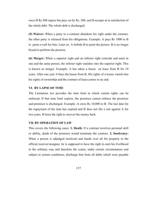 owes B Rs.500 rupees but pays on by Rs. 200, and B accepts at in satisfaction of
the whole debt. The whole debt is discharged.

(5) Waiver: When a party to a contract abandons his right under the contract,
the other party is released from his obligations. Example: A pays Rs 1000 to B
to paint a wall for him. Later on A forbids B to paint the picture. B is no longer
bound to perform the promise.

(6) Merger: When a superior right and an inferior right coincide and meet in
one and the same person, the inferior right vanishes into the superior right. This
is known as merger. Example: A has taken a house on lease from B for 10
years. After one year A buys the house from B. His rights of a lessee vanish into
his rights of ownership and the contract of lease comes to an end.

VI. BY LAPSE OF TIME
The Limitation Act provides the time limit in which certain rights can be
enforced. If that time limit expires, the promisee cannot enforce the promisor
and promisor is discharged. Example: A owes Rs 10,000 to B. The last date for
the repayment of the loan has expired and B does not file a suit against A for
two years. B loses the right to recover the money back.

VII. BY OPERATION OF LAW
This covers the following cases: 1. Death: If a contract involves personal skill
or ability, death of the promisor would terminate the contract. 2. Insolvency:
When a person is adjudged insolvent and hands over all his property to the
official receiver/assignee, he is supposed to have the right to earn his livelihood
in the ordinary way and therefore the courts, under certain circumstances and
subject to certain conditions, discharge him from all debts which were payable



                                       157
 