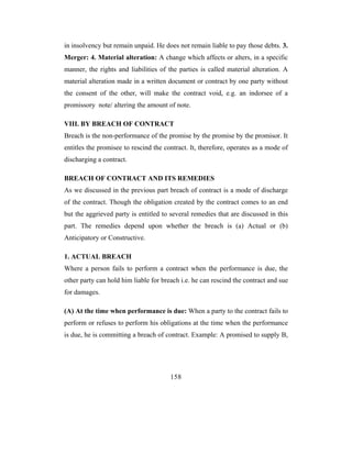 in insolvency but remain unpaid. He does not remain liable to pay those debts. 3.
Merger: 4. Material alteration: A change which affects or alters, in a specific
manner, the rights and liabilities of the parties is called material alteration. A
material alteration made in a written document or contract by one party without
the consent of the other, will make the contract void, e.g. an indorsee of a
promissory note/ altering the amount of note.

VIII. BY BREACH OF CONTRACT
Breach is the non-performance of the promise by the promise by the promisor. It
entitles the promisee to rescind the contract. It, therefore, operates as a mode of
discharging a contract.

BREACH OF CONTRACT AND ITS REMEDIES
As we discussed in the previous part breach of contract is a mode of discharge
of the contract. Though the obligation created by the contract comes to an end
but the aggrieved party is entitled to several remedies that are discussed in this
part. The remedies depend upon whether the breach is (a) Actual or (b)
Anticipatory or Constructive.

1. ACTUAL BREACH
Where a person fails to perform a contract when the performance is due, the
other party can hold him liable for breach i.e. he can rescind the contract and sue
for damages.

(A) At the time when performance is due: When a party to the contract fails to
perform or refuses to perform his obligations at the time when the performance
is due, he is committing a breach of contract. Example: A promised to supply B,




                                       158
 