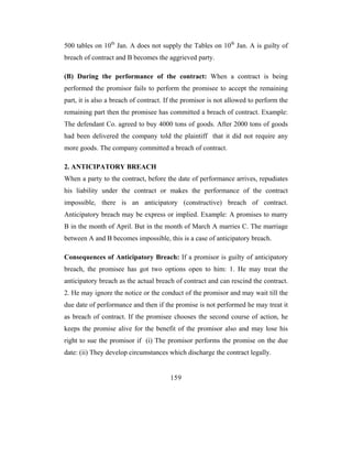 500 tables on 10th Jan. A does not supply the Tables on 10th Jan. A is guilty of
breach of contract and B becomes the aggrieved party.

(B) During the performance of the contract: When a contract is being
performed the promisor fails to perform the promisee to accept the remaining
part, it is also a breach of contract. If the promisor is not allowed to perform the
remaining part then the promisee has committed a breach of contract. Example:
The defendant Co. agreed to buy 4000 tons of goods. After 2000 tons of goods
had been delivered the company told the plaintiff that it did not require any
more goods. The company committed a breach of contract.

2. ANTICIPATORY BREACH
When a party to the contract, before the date of performance arrives, repudiates
his liability under the contract or makes the performance of the contract
impossible, there is an anticipatory (constructive) breach of contract.
Anticipatory breach may be express or implied. Example: A promises to marry
B in the month of April. But in the month of March A marries C. The marriage
between A and B becomes impossible, this is a case of anticipatory breach.

Consequences of Anticipatory Breach: If a promisor is guilty of anticipatory
breach, the promisee has got two options open to him: 1. He may treat the
anticipatory breach as the actual breach of contract and can rescind the contract.
2. He may ignore the notice or the conduct of the promisor and may wait till the
due date of performance and then if the promise is not performed he may treat it
as breach of contract. If the promisee chooses the second course of action, he
keeps the promise alive for the benefit of the promisor also and may lose his
right to sue the promisor if (i) The promisor performs the promise on the due
date: (ii) They develop circumstances which discharge the contract legally.


                                       159
 