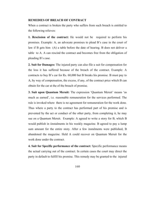 REMEDIES OF BREACH OF CONTRACT
When a contract is broken the party who suffers from such breach is entitled to
the following relieves:

1. Rescission of the contract: He would not be          required to perform his
promises. Example: A, an advocate promises to plead B’s case in the court of
law if B gets him (A) a table before the date of hearing. B does not deliver a
table to A. A can rescind the contract and becomes free from the obligation of
pleading B’s case.

2. Suit for Damages: The injured party can also file a suit for compensation for
the loss it has suffered because of the breach of the contract. Example: A
contracts to buy B’s car for Rs. 60,000 but B breaks his promise. B must pay to
A, by way of compensation, the excess, if any, of the contract price which B can
obtain for the car at the of the breach of promise.

3. Suit upon Quantum Meruit: The expression ‘Quantum Meruit’ means ‘as
much as earned’, i.e. reasonable remuneration for the services performed. The
rule is invoked where there is no agreement for remuneration for the work done.
Thus where a party to the contract has performed part of his promise and is
prevented by the act or conduct of the other party, from completing it, he may
sue on a Quantum Meruit. Example: A agreed to write a story for B, which B
would publish in iinstalments in his weekly magazine. B agreed to pay a lump
sum amount for the entire story. After a few instalments were published, B
abandoned the magazine. Held A could recover on Quantum Meruit for the
work done under the contract.

4. Suit for Specific performance of the contract: Specific performance means
the actual carrying out of the contract. In certain cases the court may direct the
party in default to fulfill his promise. This remedy may be granted to the injured


                                        160
 