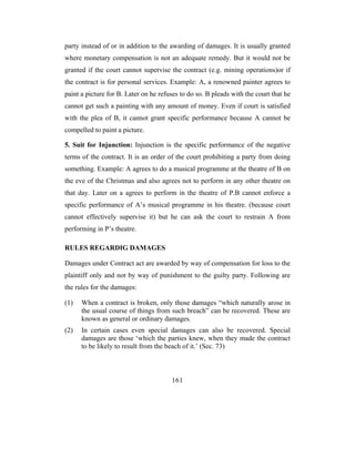 party instead of or in addition to the awarding of damages. It is usually granted
where monetary compensation is not an adequate remedy. But it would not be
granted if the court cannot supervise the contract (e.g. mining operations)or if
the contract is for personal services. Example: A, a renowned painter agrees to
paint a picture for B. Later on he refuses to do so. B pleads with the court that he
cannot get such a painting with any amount of money. Even if court is satisfied
with the plea of B, it cannot grant specific performance because A cannot be
compelled to paint a picture.

5. Suit for Injunction: Injunction is the specific performance of the negative
terms of the contract. It is an order of the court prohibiting a party from doing
something. Example: A agrees to do a musical programme at the theatre of B on
the eve of the Christmas and also agrees not to perform in any other theatre on
that day. Later on a agrees to perform in the theatre of P.B cannot enforce a
specific performance of A’s musical programme in his theatre. (because court
cannot effectively supervise it) but he can ask the court to restrain A from
performing in P’s theatre.

RULES REGARDIG DAMAGES

Damages under Contract act are awarded by way of compensation for loss to the
plaintiff only and not by way of punishment to the guilty party. Following are
the rules for the damages:

(1)   When a contract is broken, only those damages “which naturally arose in
      the usual course of things from such breach” can be recovered. These are
      known as general or ordinary damages.
(2)   In certain cases even special damages can also be recovered. Special
      damages are those ‘which the parties knew, when they made the contract
      to be likely to result from the beach of it.’ (Sec. 73)



                                       161
 