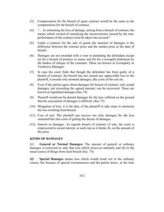 (3)   Compensation for the breach of quasi contract would be the same as the
      compensation for the breach of contract.
(4)   “… In estimating the loss of damage, arising from a breach of contract, the
      means which existed of remedying the inconvenience caused by the non-
      performance of the contract must be taken into account”.
(5)   Under a contract for the sale of goods the measure of damages is the
      difference between the contract price and the market price at the date of
      breach.
(6)   Damages are not awarded with a view to punishing the defendant except
      (a) for a breach of promise to marry and (b) for a wrongful dishonour by
      the banker of cheque of the customer. These are known as Exemplary or
      Vindictive Damages.
(7)   In case the court finds that though the defendant has been guilty of a
      breach of contract, the breach has not caused any appreciable loss to the
      plaintiff, it awards only nominal damages, like costs of the suit etc.
(8)   Even if the parties agree about damages for breach of contract, only actual
      damages, not exceeding the agreed amount, can be recovered. These are
      known as liquidated damages (Sec.74)
(9)   Plaintiff would not be denied damages for the loss suffered on the ground
      that the assessment of damages is difficult. (Sec.75).
(10) Mitigation of loss: it is the duty of the plaintiff to take steps to minimize
     the loss resulting from breach.
(11) Cost of suit: The plaintiff can recover not only damages for the loss
     sustained but also costs of getting the decree of damages.
(12) Interest as damages: As regards breach of contract of sale, the court is
     empowered to award interest, at such rate as it thinks fit, on the amount of
     the price.

KINDS OF DAMAGES
(1)    General or Normal Damages: The amount of general or ordinary
damages is restricted to only that loss which arises:(a) naturally and (b) in the
usual course of things from such breach (Sec. 73)

(2)    Special Damages means loss which would result not in the ordinary
course, but because of special circumstances and the parties know, at the time



                                      162
 