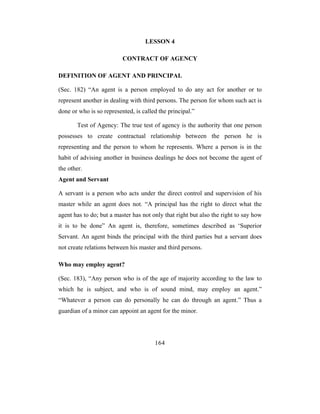 LESSON 4

                          CONTRACT OF AGENCY

DEFINITION OF AGENT AND PRINCIPAL

(Sec. 182) “An agent is a person employed to do any act for another or to
represent another in dealing with third persons. The person for whom such act is
done or who is so represented, is called the principal.”

       Test of Agency: The true test of agency is the authority that one person
possesses to create contractual relationship between the person he is
representing and the person to whom he represents. Where a person is in the
habit of advising another in business dealings he does not become the agent of
the other.
Agent and Servant

A servant is a person who acts under the direct control and supervision of his
master while an agent does not. “A principal has the right to direct what the
agent has to do; but a master has not only that right but also the right to say how
it is to be done” An agent is, therefore, sometimes described as ‘Superior
Servant. An agent binds the principal with the third parties but a servant does
not create relations between his master and third persons.

Who may employ agent?

(Sec. 183), “Any person who is of the age of majority according to the law to
which he is subject, and who is of sound mind, may employ an agent.”
“Whatever a person can do personally he can do through an agent.” Thus a
guardian of a minor can appoint an agent for the minor.




                                       164
 