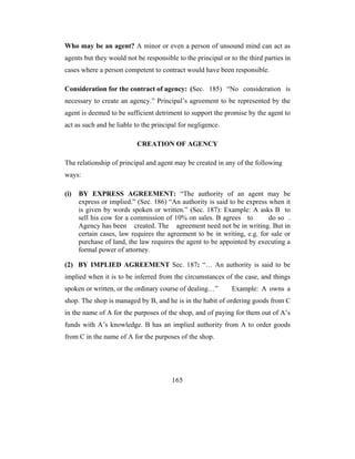 Who may be an agent? A minor or even a person of unsound mind can act as
agents but they would not be responsible to the principal or to the third parties in
cases where a person competent to contract would have been responsible.

Consideration for the contract of agency: (Sec. 185) “No consideration is
necessary to create an agency.” Principal’s agreement to be represented by the
agent is deemed to be sufficient detriment to support the promise by the agent to
act as such and be liable to the principal for negligence.

                           CREATION OF AGENCY

The relationship of principal and agent may be created in any of the following
ways:

(i)   BY EXPRESS AGREEMENT: “The authority of an agent may be
      express or implied.” (Sec. 186) “An authority is said to be express when it
      is given by words spoken or written.” (Sec. 187): Example: A asks B to
      sell his cow for a commission of 10% on sales. B agrees to          do so .
      Agency has been created. The agreement need not be in writing. But in
      certain cases, law requires the agreement to be in writing, e.g. for sale or
      purchase of land, the law requires the agent to be appointed by executing a
      formal power of attorney.

(2) BY IMPLIED AGREEMENT Sec. 187: “… An authority is said to be
implied when it is to be inferred from the circumstances of the case, and things
spoken or written, or the ordinary course of dealing…”        Example: A owns a
shop. The shop is managed by B, and he is in the habit of ordering goods from C
in the name of A for the purposes of the shop, and of paying for them out of A’s
funds with A’s knowledge. B has an implied authority from A to order goods
from C in the name of A for the purposes of the shop.




                                        165
 
