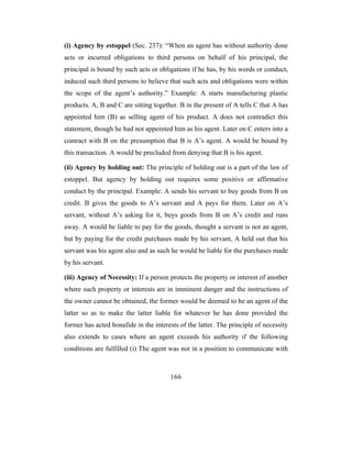 (i) Agency by estoppel (Sec. 237): “When an agent has without authority done
acts or incurred obligations to third persons on behalf of his principal, the
principal is bound by such acts or obligations if he has, by his words or conduct,
induced such third persons to believe that such acts and obligations were within
the scope of the agent’s authority.” Example: A starts manufacturing plastic
products. A, B and C are sitting together. B in the present of A tells C that A has
appointed him (B) as selling agent of his product. A does not contradict this
statement, though he had not appointed him as his agent. Later on C enters into a
contract with B on the presumption that B is A’s agent. A would be bound by
this transaction. A would be precluded from denying that B is his agent.

(ii) Agency by holding out: The principle of holding out is a part of the law of
estoppel. But agency by holding out requires some positive or affirmative
conduct by the principal. Example: A sends his servant to buy goods from B on
credit. B gives the goods to A’s servant and A pays for them. Later on A’s
servant, without A’s asking for it, buys goods from B on A’s credit and runs
away. A would be liable to pay for the goods, thought a servant is not an agent,
but by paying for the credit purchases made by his servant, A held out that his
servant was his agent also and as such he would be liable for the purchases made
by his servant.

(iii) Agency of Necessity: If a person protects the property or interest of another
where such property or interests are in imminent danger and the instructions of
the owner cannot be obtained, the former would be deemed to be an agent of the
latter so as to make the latter liable for whatever he has done provided the
former has acted bonafide in the interests of the latter. The principle of necessity
also extends to cases where an agent exceeds his authority if the following
conditions are fulfilled (i) The agent was not in a position to communicate with



                                       166
 