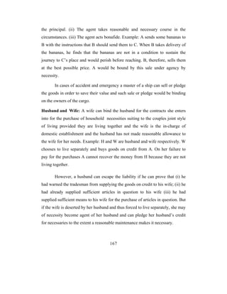 the principal. (ii) The agent takes reasonable and necessary course in the
circumstances. (iii) The agent acts bonafide. Example: A sends some bananas to
B with the instructions that B should send them to C. When B takes delivery of
the bananas, he finds that the bananas are not in a condition to sustain the
journey to C’s place and would perish before reaching. B, therefore, sells them
at the best possible price. A would be bound by this sale under agency by
necessity.

       In cases of accident and emergency a master of a ship can sell or pledge
the goods in order to save their value and such sale or pledge would be binding
on the owners of the cargo.

Husband and Wife: A wife can bind the husband for the contracts she enters
into for the purchase of household necessities suiting to the couples joint style
of living provided they are living together and the wife is the in-charge of
domestic establishment and the husband has not made reasonable allowance to
the wife for her needs. Example: H and W are husband and wife respectively. W
chooses to live separately and buys goods on credit from A. On her failure to
pay for the purchases A cannot recover the money from H because they are not
living together.

       However, a husband can escape the liability if he can prove that (i) he
had warned the tradesman from supplying the goods on credit to his wife; (ii) he
had already supplied sufficient articles in question to his wife (iii) he had
supplied sufficient means to his wife for the purchase of articles in question. But
if the wife is deserted by her husband and thus forced to live separately, she may
of necessity become agent of her husband and can pledge her husband’s credit
for necessaries to the extent a reasonable maintenance makes it necessary.



                                       167
 