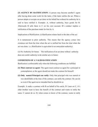 (3) AGENCY BY RATIFICATION: A person may become another’s agent
after having done some work for the latter, if the latter ratifies the act. When a
person adopts or accepts an act done on his behalf but without his authority he is
said to have ratified it. Example: A, without authority, buys goods for B.
Afterwards B sells them to C on his own account; B’s conduct implies a
ratification of the purchase made for him by A.

Implications of Ratification: (i) Ratification relates back to the date of the act

It is tantamount to prior authority. This means that the agency comes into
existence not from the time when the act is ratified but from the time when the
act was done. i.e. (Ratification is equivalent to an antecedent authority).

(ii) No Authority for future: The ratification of an act done without authority
does not confer authority to do similar acts in future.

CONDITIONS OF A VALID RATIFICATION
Ratification is enforceable only when the following conditions are fulfilled.

(1) Must contract as agent: The agent must contract as agent for a principal in
   contemplation; or the agent should not make the contract for himself.

(2) Only named Principal can ratify: Only that principal who was named or
   was identifiable at the time of the contract, can ratify the contract. He can do
   so even if the agent never intended that he should do so.

Example: A make a contract with B on behalf of his uncle, D. Later on C, A’s
elder brother want to have the benefit of the contract and wants to ratify the
same. C cannot do so. D, when comes to know of the contract, wants to ratify




                                        168
 