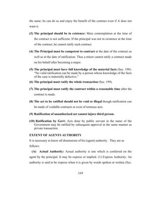 the same; he can do so and enjoy the benefit of the contract even if A does not
want it.

(3) The principal should be in existence: Mere contemplation at the time of
   the contract is not sufficient. If the principal was not in existence at the time
   of the contract, he cannot ratify such contract.

(4) The Principal must be competent to contract at the date of the contract as
   well as at the date of ratification. Thus a minor cannot ratify a contract made
   on his behalf after becoming a major.

(5) The principal must have full knowledge of the material facts (Sec. 198):
    “No valid ratification can be made by a person whose knowledge of the facts
    of the case is materially defective.”
(6) The principal must ratify the whole transaction (Sec. 199).

(7) The principal must ratify the contract within a reasonable time after the
   contract is made.

(8) The act to be ratified should not be void or illegal though ratification can
   be made of voidable contracts or even of tortuous acts.

(9) Ratification of unauthorized act cannot injure third person.

(10) Ratification by Govt: Acts done by public servant in the name of the
   Government may be ratified by subsequent approval in the same manner as
   private transaction.

EXTENT OF AGENTS AUTHORITY
It is necessary to know all dimensions of his (agent) authority. They are as
follows:
 (A) Actual Authority: Actual authority is one which is conferred on the
agent by the principal. It may be express or implied. (1) Express Authority: An
authority is said to be express when it is given by words spoken or written (Sec.


                                       169
 