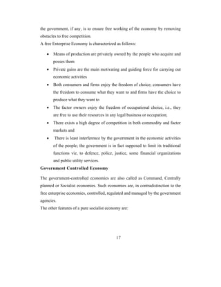 the government, if any, is to ensure free working of the economy by removing
obstacles to free competition.
A free Enterprise Economy is characterized as follows:

   •   Means of production are privately owned by the people who acquire and
       posses them
   •   Private gains are the main motivating and guiding force for carrying out
       economic activities
   •   Both consumers and firms enjoy the freedom of choice; consumers have
       the freedom to consume what they want to and firms have the choice to
       produce what they want to
   •   The factor owners enjoy the freedom of occupational choice, i.e., they
       are free to use their resources in any legal business or occupation;
   •   There exists a high degree of competition in both commodity and factor
       markets and
   •    There is least interference by the government in the economic activities
       of the people; the government is in fact supposed to limit its traditional
       functions viz, to defence, police, justice, some financial organizations
       and public utility services.
Government Controlled Economy

The government-controlled economies are also called as Command, Centrally
planned or Socialist economies. Such economies are, in contradistinction to the
free enterprise economies, controlled, regulated and managed by the government
agencies.
The other features of a pure socialist economy are:




                                            17
 