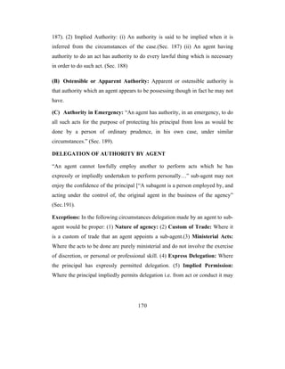 187). (2) Implied Authority: (i) An authority is said to be implied when it is
inferred from the circumstances of the case.(Sec. 187) (ii) An agent having
authority to do an act has authority to do every lawful thing which is necessary
in order to do such act. (Sec. 188)

(B) Ostensible or Apparent Authority: Apparent or ostensible authority is
that authority which an agent appears to be possessing though in fact he may not
have.

(C) Authority in Emergency: “An agent has authority, in an emergency, to do
all such acts for the purpose of protecting his principal from loss as would be
done by a person of ordinary prudence, in his own case, under similar
circumstances.” (Sec. 189).

DELEGATION OF AUTHORITY BY AGENT

“An agent cannot lawfully employ another to perform acts which he has
expressly or impliedly undertaken to perform personally…” sub-agent may not
enjoy the confidence of the principal [“A subagent is a person employed by, and
acting under the control of, the original agent in the business of the agency”
(Sec.191).

Exceptions: In the following circumstances delegation made by an agent to sub-
agent would be proper: (1) Nature of agency: (2) Custom of Trade: Where it
is a custom of trade that an agent appoints a sub-agent.(3) Ministerial Acts:
Where the acts to be done are purely ministerial and do not involve the exercise
of discretion, or personal or professional skill. (4) Express Delegation: Where
the principal has expressly permitted delegation. (5) Implied Permission:
Where the principal impliedly permits delegation i.e. from act or conduct it may




                                      170
 