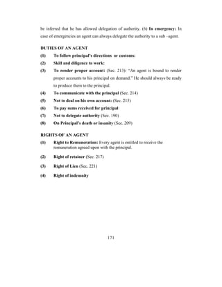 be inferred that he has allowed delegation of authority. (6) In emergency: In
case of emergencies an agent can always delegate the authority to a sub –agent.

DUTIES OF AN AGENT
(1)    To follow principal’s directions or customs:
(2)    Skill and diligence to work:
(3)    To render proper account: (Sec. 213): “An agent is bound to render
       proper accounts to his principal on demand.” He should always be ready
       to produce them to the principal.
(4)    To communicate with the principal (Sec. 214)
(5)    Not to deal on his own account: (Sec. 215)
(6)    To pay sums received for principal
(7)    Not to delegate authority (Sec. 190)
(8)    On Principal’s death or insanity (Sec. 209)

RIGHTS OF AN AGENT
(1)    Right to Remuneration: Every agent is entitled to receive the
       remuneration agreed upon with the principal.

(2)    Right of retainer (Sec. 217)

(3)    Right of Lien (Sec. 221)

(4)    Right of indemnity




                                      171
 