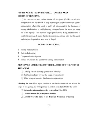 RIGHTS AND DUTIES OF PRINCIPAL TOWARDS AGENT
RIGHTS OF PRINCIPAL
   (1) He can enforce the various duties of an agent. (2) He can recover
   compensation for any breach of duty by the agent. (3) He can forfeit agent’s
   remuneration where the agent is guilty of misconduct in the business of
   agency. (4) Principal is entitled to any extra profit that the agent has made
   out of his agency. This includes illegal gratification, if any. (5) Principal is
   entitled to receive all sums that the transactions, entered into, by the agent,
   on behalf of the principal were void or illegal.

                           DUTIES OF PRINCIPAL

1. To Pay Remuneration:
2. Duty to Indemnify:
3. Compensation for injuries:
4. Should not prevent the agent from earning remuneration

PRINCIPAL’S LIABILITIES TO THIRD PARTIES FOR THE ACTS OF
THE AGENT
   (1) Liability for acts done by agent within authority
   (2) Ratification of acts beyond the scope of his authority
   (3) When an agent commits fraud or misrepresentation

Liability for tort: If an agent commits a tort in the course of and within the
scope of his agency, the principal may in certain cases be liable for the same.
   (1) Notice given to agent as notice to principal (Sec. 229)
   (2) Liability under the principle of estoppel
   (3) Liability when his name is not disclosed (Unnamed principal)



                                       172
 